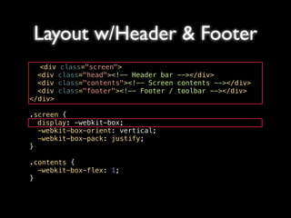 Layout w/Header & Footer
   <div class="screen">
! <div class="head"><!-- Header bar --></div>
! <div class="contents"><!-- Screen contents --></div>
! <div class="footer"><!-- Footer / toolbar --></div>
</div>

.screen {
! display: -webkit-box;
! -webkit-box-orient: vertical;
! -webkit-box-pack: justify;
}

.contents {
! -webkit-box-flex: 1;
}
 