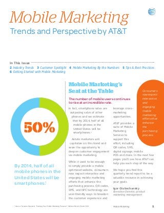 Mobile Marketing
Trends and Perspective by AT&T


In This Issue
2 Industry Trends 3 Customer Spotlight 4 Mobile Marketing By the Numbers 5 Tips & Best Practices
6 Getting Started with Mobile Marketing


                                                                              Mobile Marketing’s
                                                                              Seat at the Table                                       Consumers
                                                                                                                                      now expect
                                                                              The number of mobile users continues                    interactive
                                                                              to rise at an incredible rate.                          and
                                                                                                                                      engaging
                                                                              In fact, smartphone sales are   leverage cross-
                                                                                                                                      mobile
                                                                                outpacing sales of other      marketing
                                                                                                                                      marketing
                                                                                 phones and we estimate       opportunities.
                                                                                                                                      efforts that 	



                  50%
                                                                                  that by 2014, half of all
                                                                                                              AT&T provides a         enhance
                                                                                   mobile phones in the
                                                                                                              suite of Mobile         the
                                                                                   United States will be
                                                                                                              Marketing               purchasing 	
                                                                                   smartphones.1
                                                                                                              Services to             process.
                                                                                 Astute marketers will        support this
                                                                               capitalize on this trend and   effort, including
                                                                              seize the opportunity to        QR codes, SMS,
                                                                              deepen customer engagement      digital signage, mobile
                                                                              via mobile marketing.           POS and more. In the next few
                                                                                                              pages you’ll see how AT&T can
                                                                              While it used to be enough
                                                                                                              help you each step of the way.
   By 2014, half of all                                                       to simply provide a mobile
                                                                              optimized website, consumers    We hope you find this
   mobile phones in the                                                       now expect interactive and      quarterly trend report to be a
   United States will be                                                      engaging mobile marketing       valuable resource in achieving

   smartphones.1                                                              efforts that enhance the
                                                                              purchasing process. QR codes,
                                                                                                              your goals.

                                                                                                              Igor Glubochansky
                                                                              SMS, and NFC technology are
                                                                                                              Executive Director, product
                                                                              user-friendly ways to broaden   marketing management
                                                                              the customer experience and

   1
       Source: Forrester Research, “Evolving Your Mobile Marketing Presence”, Melissa Parrish, March 2011     Mobile Marketing	               1
 