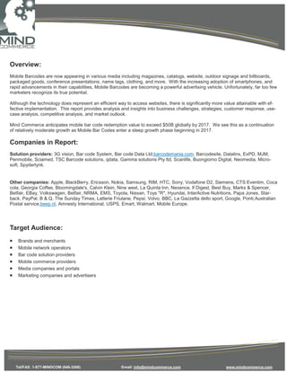 Overview:
Mobile Barcodes are now appearing in various media including magazines, catalogs, website, outdoor signage and billboards,
packaged goods, conference presentations, name tags, clothing, and more. With the increasing adoption of smartphones, and
rapid advancements in their capabilities, Mobile Barcodes are becoming a powerful advertising vehicle. Unfortunately, far too few
marketers recognize its true potential.

Although the technology does represent an efficient way to access websites, there is significantly more value attainable with ef-
fective implementation. This report provides analysis and insights into business challenges, strategies, customer response, use-
case analysis, competitive analysis, and market outlook.

Mind Commerce anticipates mobile bar code redemption value to exceed $50B globally by 2017. We see this as a continuation
of relatively moderate growth as Mobile Bar Codes enter a steep growth phase beginning in 2017.

Companies in Report:
Solution providers: 3G vision, Bar code System, Bar code Data Ltd,barcodemania.com, Barcodesite, Datalinx, ExPD, MJM,
Penmobile, Sciamed, TSC Barcode solutions, qdata, Gamma solutions Pty ltd, Scanlife, Buongiorno Digital, Neomedia, Micro-
soft, Spyderlynk.


Other companies: Apple, BlackBerry, Ericsson, Nokia, Samsung, RIM, HTC, Sony, Vodafone D2, Siemens, CTS Eventim, Coca
cola, Georgia Coffee, Bloomingdale's, Calvin Klein, Nine west, La Quinta Inn, Nexence, lf Digest, Best Buy, Marks & Spencer,
Betfair, EBay, Volkswagen, Betfair, NRMA, EMS, Toyota, Nissan, Toys "R", Hyundai, InterActive Nutritions, Papa Jones, Star-
back, PayPal, B & Q, The Sunday Times, Latterie Friulane, Pepsi, Volvo, BBC, La Gazzetta dello sport, Google, Ponti,Australian
Postal service,beep.nl, Amnesty International, USPS, Emart, Walmart, Mobile Europe.




Target Audience:
•    Brands and merchants
•    Mobile network operators
•    Bar code solution providers
•    Mobile commerce providers
•    Media companies and portals
•    Marketing companies and advertisers




    Tel/FAX: 1-877-MINDCOM (646-3266)                 Email: info@mindcommerce.com                      www.mindcommerce.com
 
