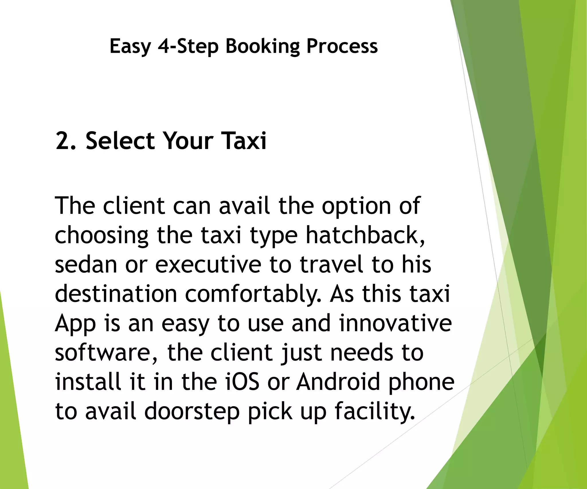 Easy 4-Step Booking Process
2. Select Your Taxi
The client can avail the option of
choosing the taxi type hatchback,
sedan or executive to travel to his
destination comfortably. As this taxi
App is an easy to use and innovative
software, the client just needs to
install it in the iOS or Android phone
to avail doorstep pick up facility.
 