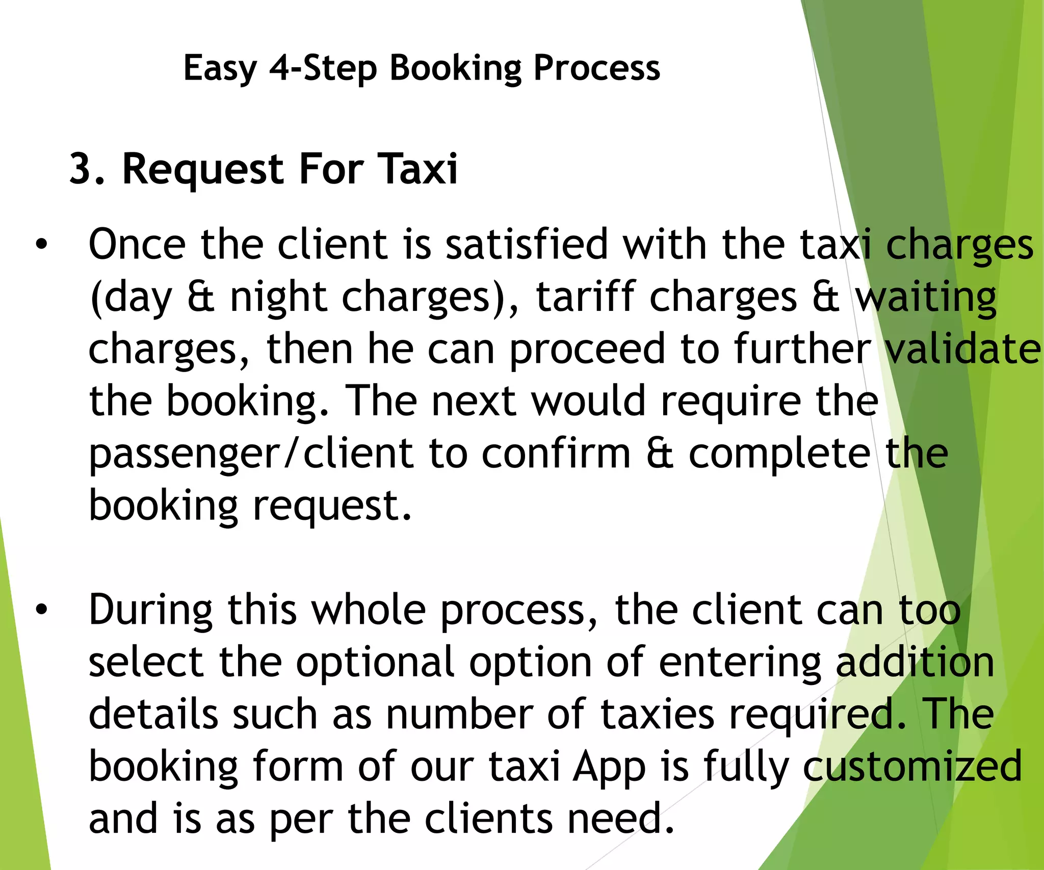 Easy 4-Step Booking Process
3. Request For Taxi
• Once the client is satisfied with the taxi charges
(day & night charges), tariff charges & waiting
charges, then he can proceed to further validate
the booking. The next would require the
passenger/client to confirm & complete the
booking request.
• During this whole process, the client can too
select the optional option of entering addition
details such as number of taxies required. The
booking form of our taxi App is fully customized
and is as per the clients need.
 