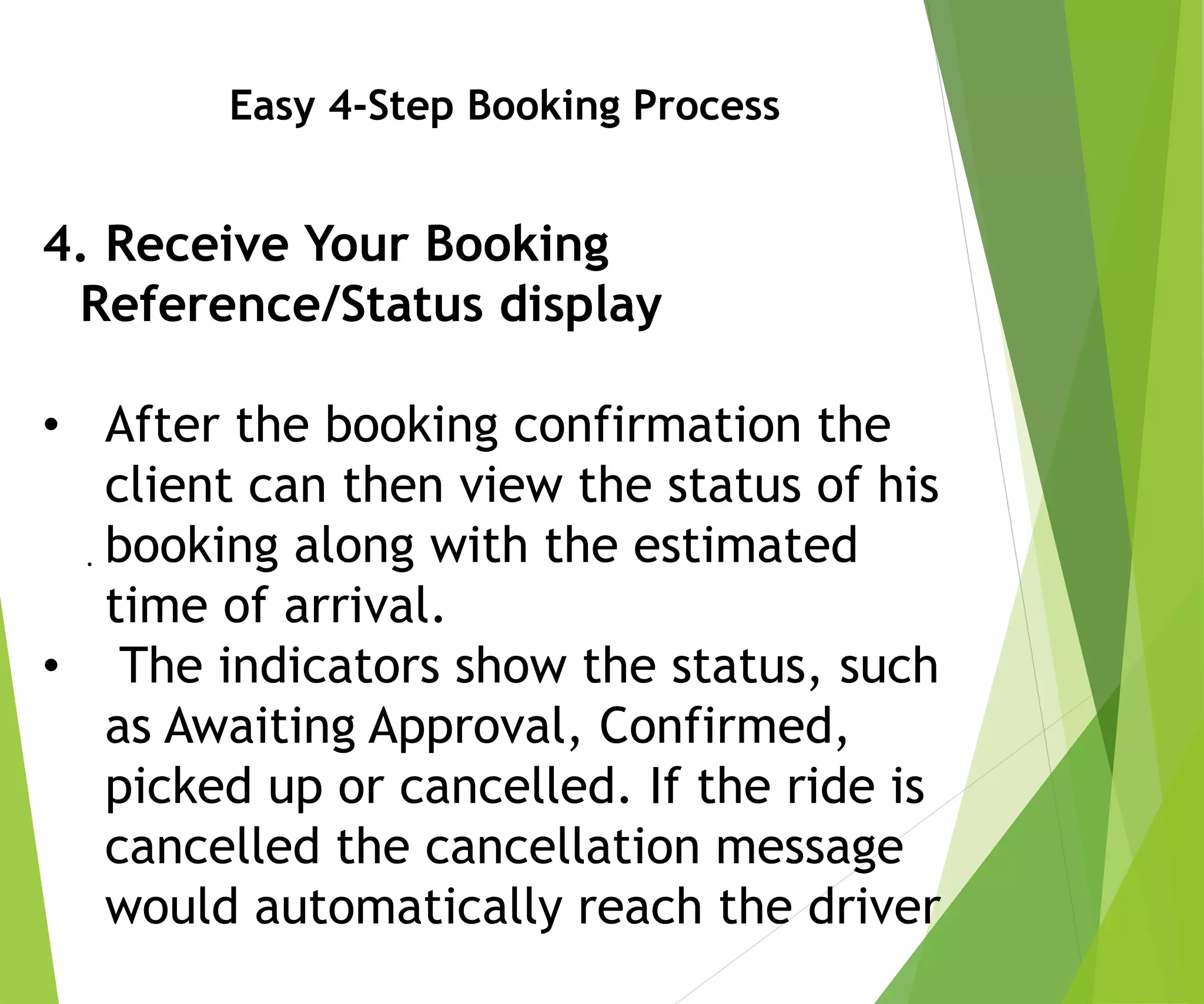 Easy 4-Step Booking Process
4. Receive Your Booking
Reference/Status display
• After the booking confirmation the
client can then view the status of his
booking along with the estimated
time of arrival.
• The indicators show the status, such
as Awaiting Approval, Confirmed,
picked up or cancelled. If the ride is
cancelled the cancellation message
would automatically reach the driver
.
 