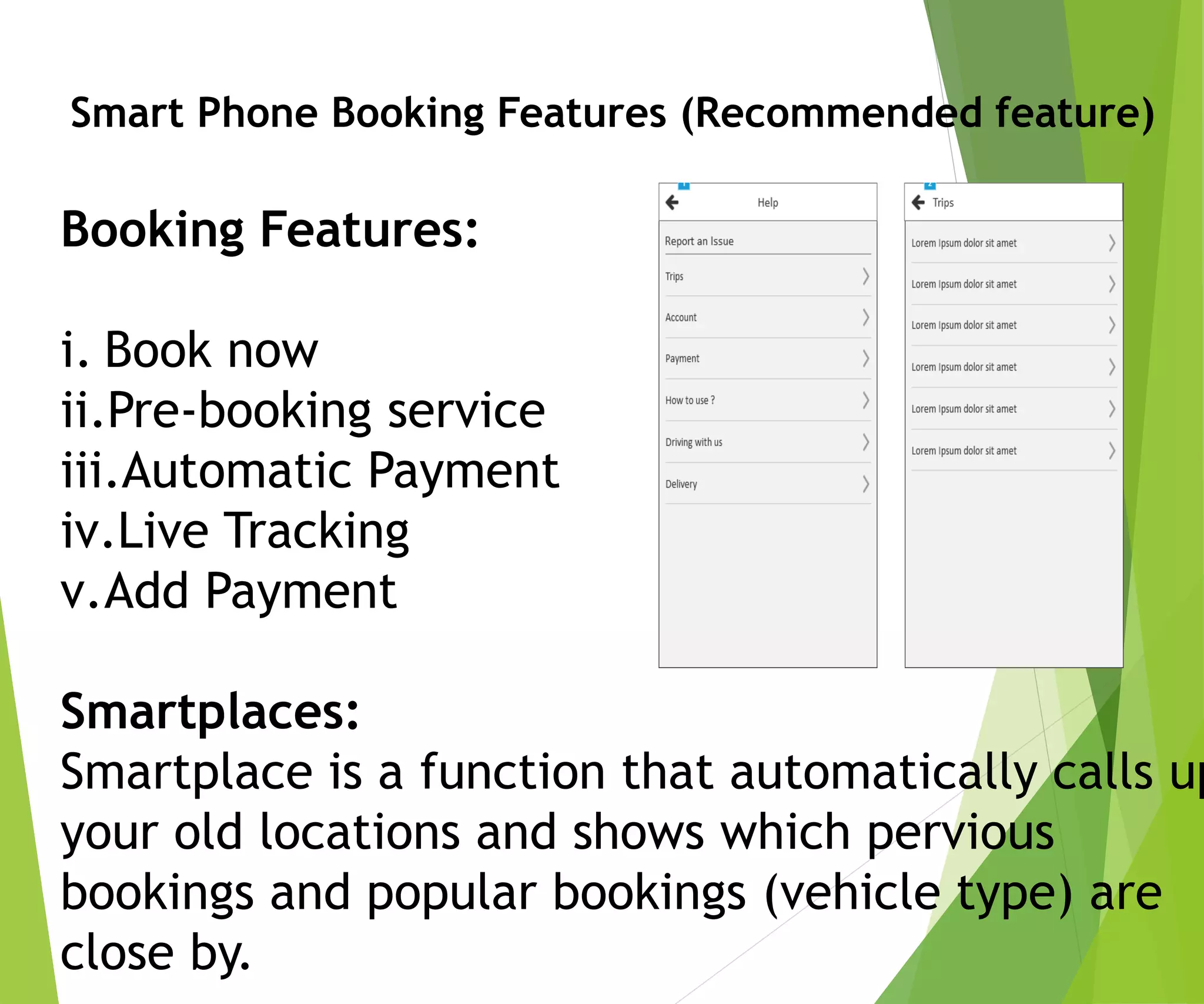 Smart Phone Booking Features (Recommended feature)
Booking Features:
i. Book now
ii.Pre-booking service
iii.Automatic Payment
iv.Live Tracking
v.Add Payment
Smartplaces:
Smartplace is a function that automatically calls up
your old locations and shows which pervious
bookings and popular bookings (vehicle type) are
close by.
 