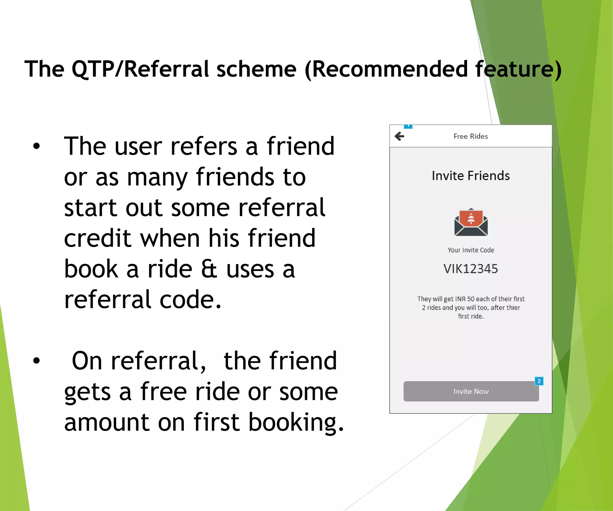 The QTP/Referral scheme (Recommended feature)
• The user refers a friend
or as many friends to
start out some referral
credit when his friend
book a ride & uses a
referral code.
• On referral, the friend
gets a free ride or some
amount on first booking.
 