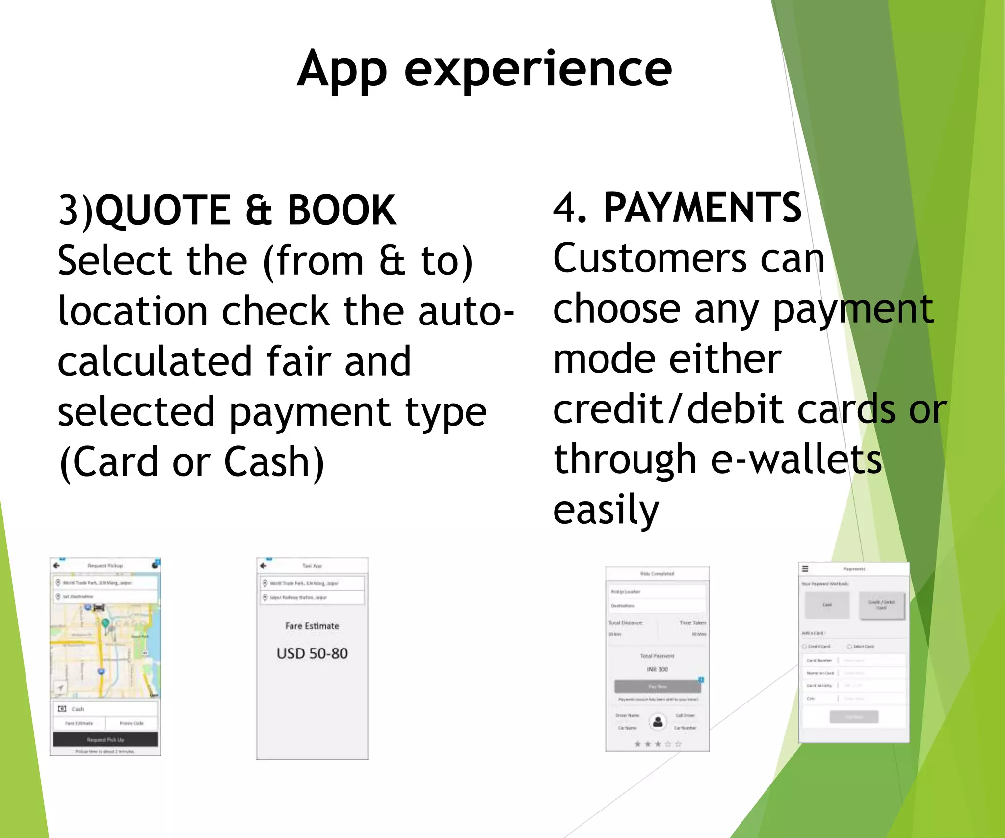 3)QUOTE & BOOK
Select the (from & to)
location check the auto-
calculated fair and
selected payment type
(Card or Cash)
App experience
4. PAYMENTS
Customers can
choose any payment
mode either
credit/debit cards or
through e-wallets
easily
 