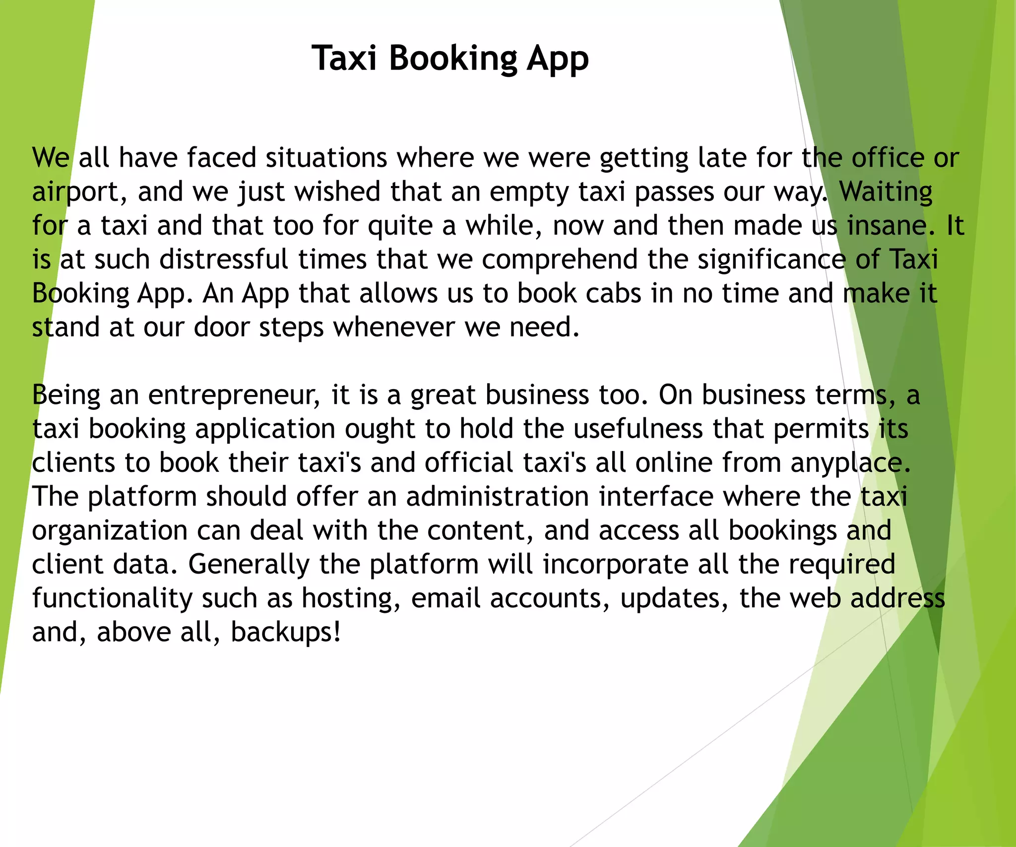We all have faced situations where we were getting late for the office or
airport, and we just wished that an empty taxi passes our way. Waiting
for a taxi and that too for quite a while, now and then made us insane. It
is at such distressful times that we comprehend the significance of Taxi
Booking App. An App that allows us to book cabs in no time and make it
stand at our door steps whenever we need.
Being an entrepreneur, it is a great business too. On business terms, a
taxi booking application ought to hold the usefulness that permits its
clients to book their taxi's and official taxi's all online from anyplace.
The platform should offer an administration interface where the taxi
organization can deal with the content, and access all bookings and
client data. Generally the platform will incorporate all the required
functionality such as hosting, email accounts, updates, the web address
and, above all, backups!
Taxi Booking App
 