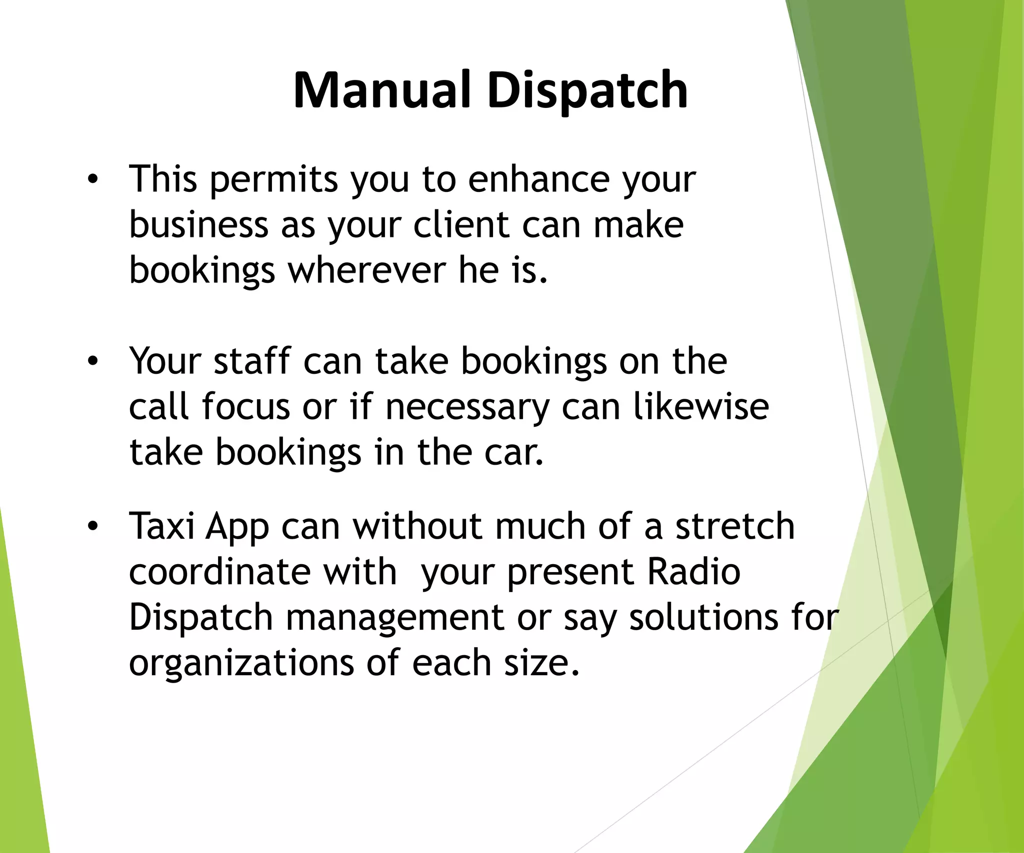 Manual Dispatch
• This permits you to enhance your
business as your client can make
bookings wherever he is.
• Your staff can take bookings on the
call focus or if necessary can likewise
take bookings in the car.
• Taxi App can without much of a stretch
coordinate with your present Radio
Dispatch management or say solutions for
organizations of each size.
 