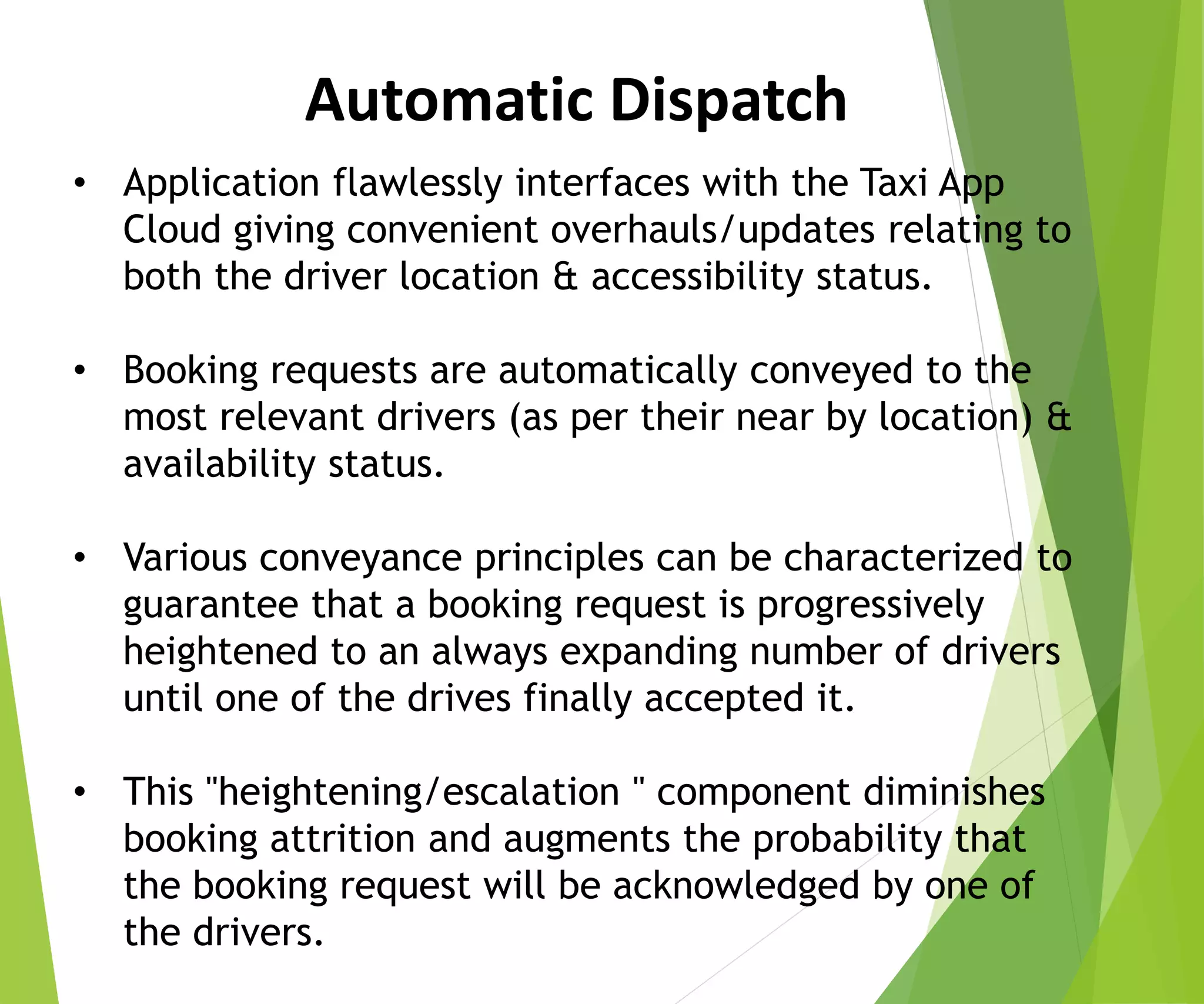 • Application flawlessly interfaces with the Taxi App
Cloud giving convenient overhauls/updates relating to
both the driver location & accessibility status.
• Booking requests are automatically conveyed to the
most relevant drivers (as per their near by location) &
availability status.
• Various conveyance principles can be characterized to
guarantee that a booking request is progressively
heightened to an always expanding number of drivers
until one of the drives finally accepted it.
• This "heightening/escalation " component diminishes
booking attrition and augments the probability that
the booking request will be acknowledged by one of
the drivers.
Automatic Dispatch
 