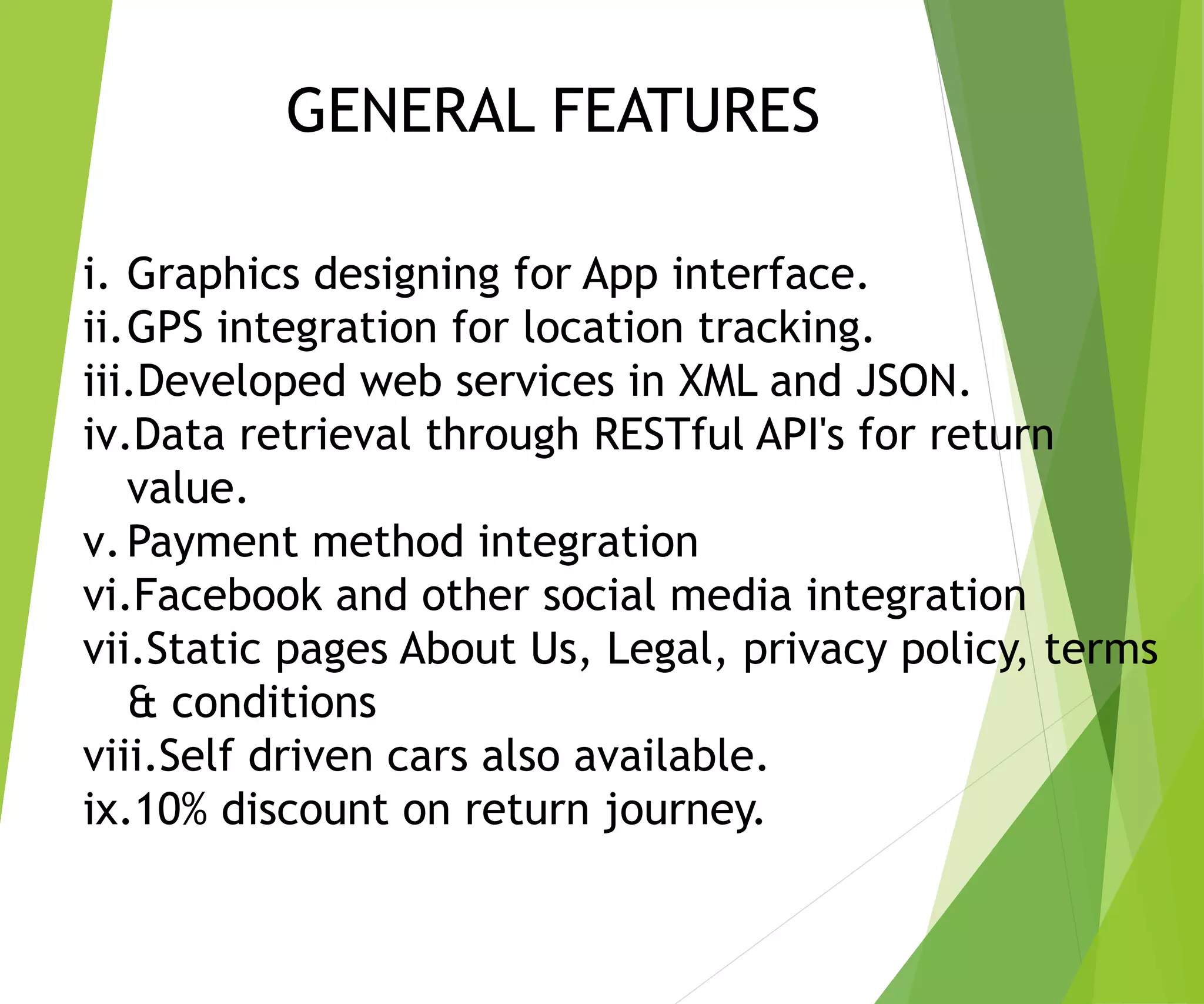i. Graphics designing for App interface.
ii.GPS integration for location tracking.
iii.Developed web services in XML and JSON.
iv.Data retrieval through RESTful API's for return
value.
v.Payment method integration
vi.Facebook and other social media integration
vii.Static pages About Us, Legal, privacy policy, terms
& conditions
viii.Self driven cars also available.
ix.10% discount on return journey.
GENERAL FEATURES
 