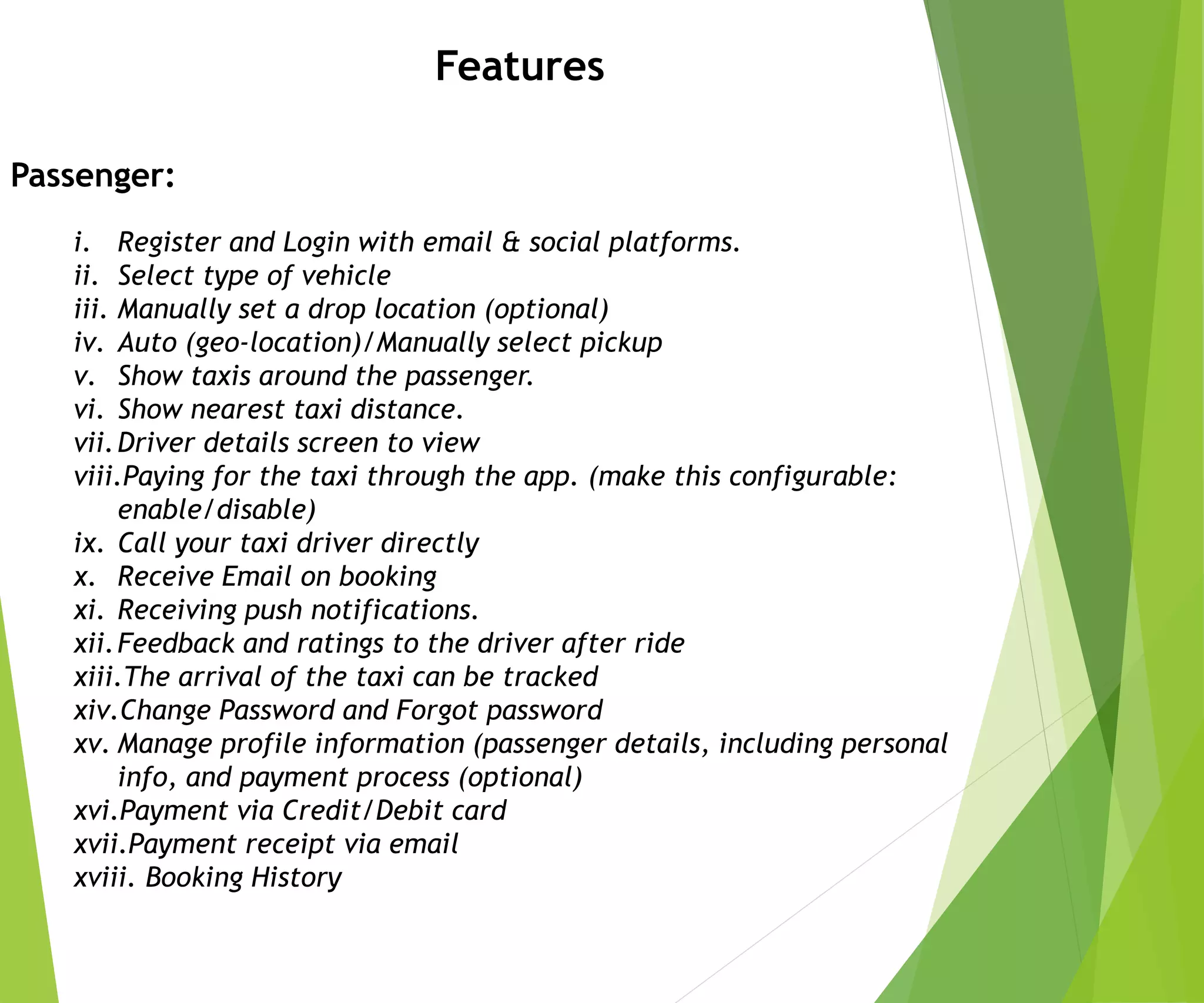 Features
Passenger:
i. Register and Login with email & social platforms.
ii. Select type of vehicle
iii. Manually set a drop location (optional)
iv. Auto (geo-location)/Manually select pickup
v. Show taxis around the passenger.
vi. Show nearest taxi distance.
vii.Driver details screen to view
viii.Paying for the taxi through the app. (make this configurable:
enable/disable)
ix. Call your taxi driver directly
x. Receive Email on booking
xi. Receiving push notifications.
xii.Feedback and ratings to the driver after ride
xiii.The arrival of the taxi can be tracked
xiv.Change Password and Forgot password
xv. Manage profile information (passenger details, including personal
info, and payment process (optional)
xvi.Payment via Credit/Debit card
xvii.Payment receipt via email
xviii. Booking History
 