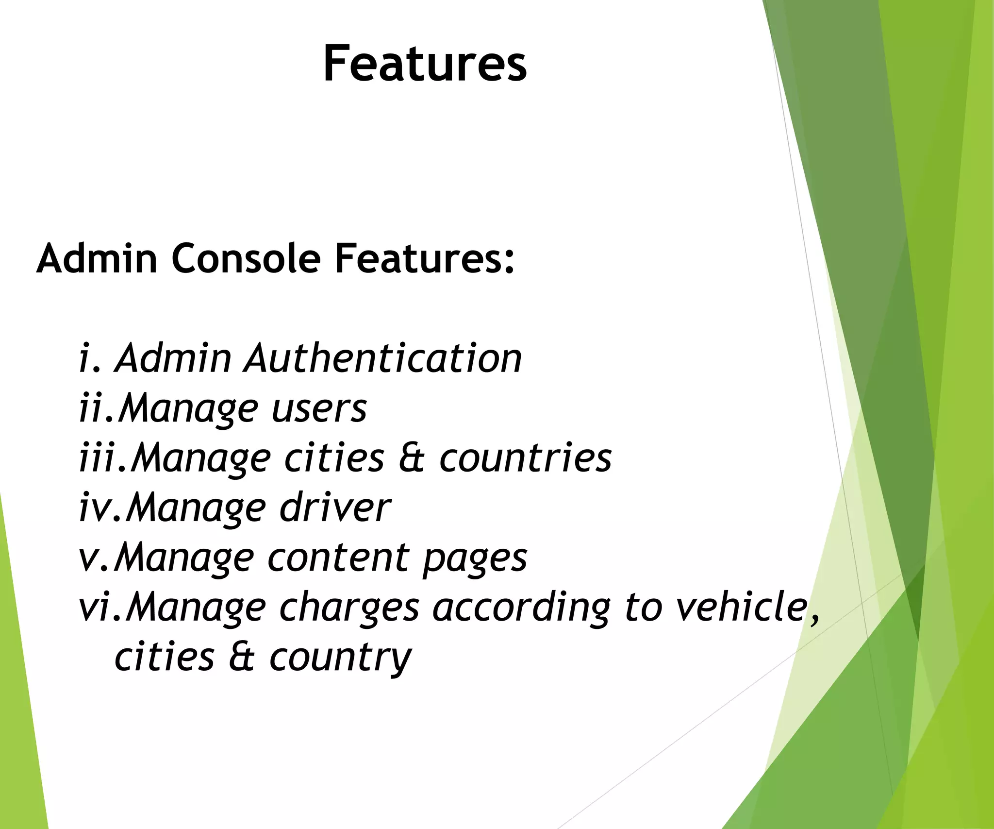 Features
Admin Console Features:
i. Admin Authentication
ii.Manage users
iii.Manage cities & countries
iv.Manage driver
v.Manage content pages
vi.Manage charges according to vehicle,
cities & country
 