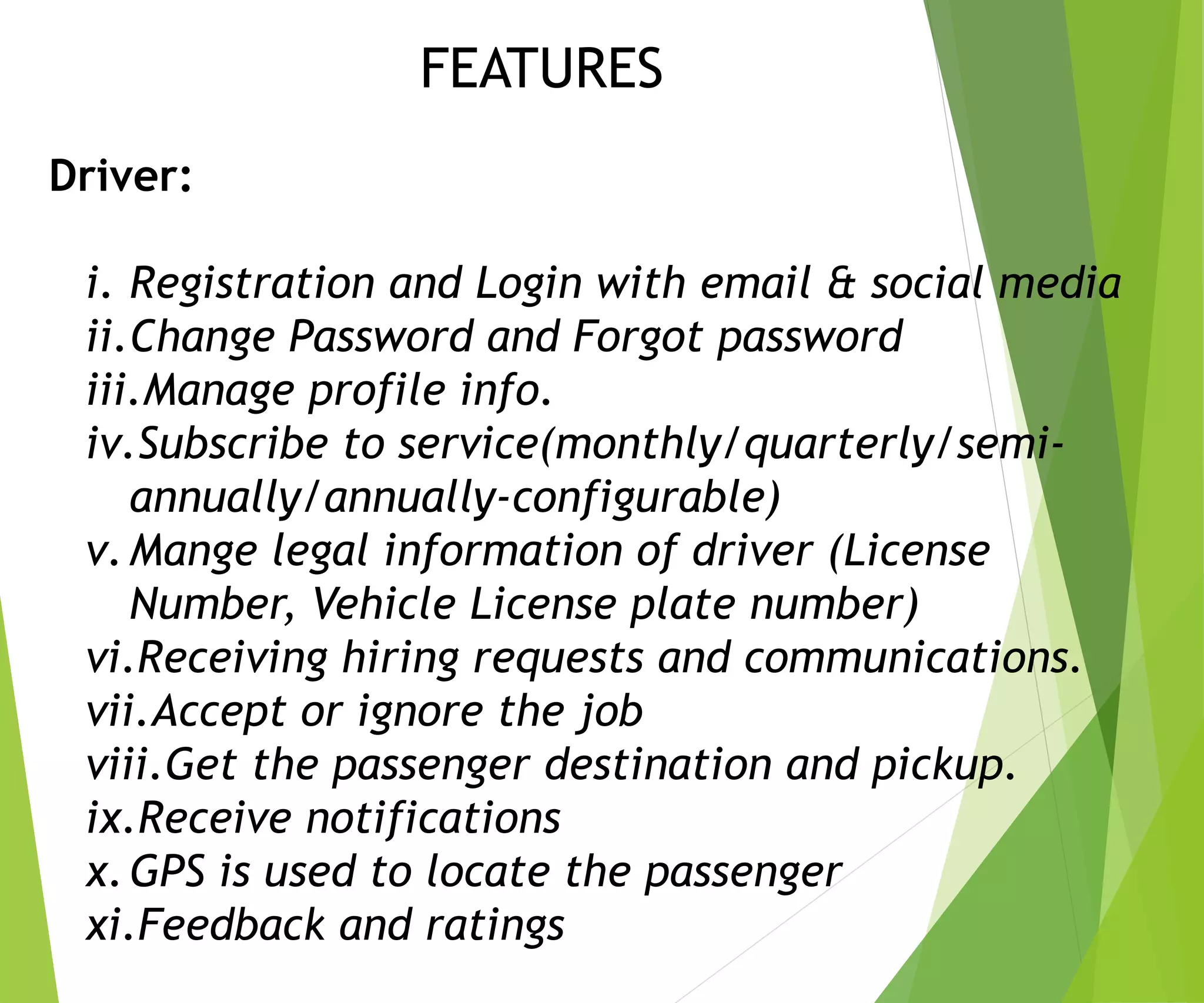 Driver:
i. Registration and Login with email & social media
ii.Change Password and Forgot password
iii.Manage profile info.
iv.Subscribe to service(monthly/quarterly/semi-
annually/annually-configurable)
v.Mange legal information of driver (License
Number, Vehicle License plate number)
vi.Receiving hiring requests and communications.
vii.Accept or ignore the job
viii.Get the passenger destination and pickup.
ix.Receive notifications
x.GPS is used to locate the passenger
xi.Feedback and ratings
FEATURES
 