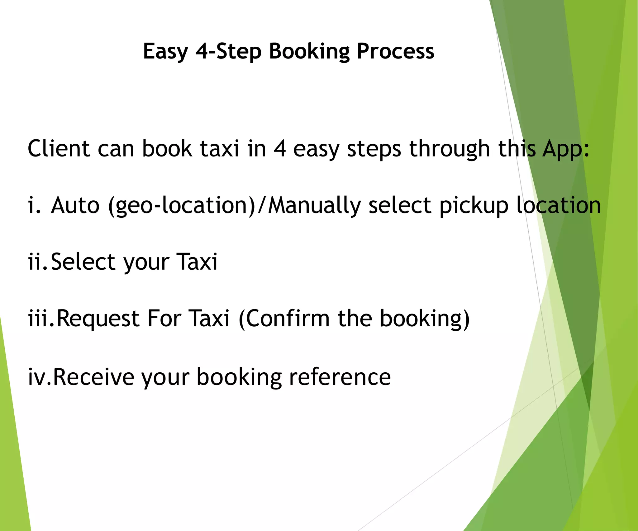 Easy 4-Step Booking Process
Client can book taxi in 4 easy steps through this App:
i. Auto (geo-location)/Manually select pickup location
ii.Select your Taxi
iii.Request For Taxi (Confirm the booking)
iv.Receive your booking reference
 