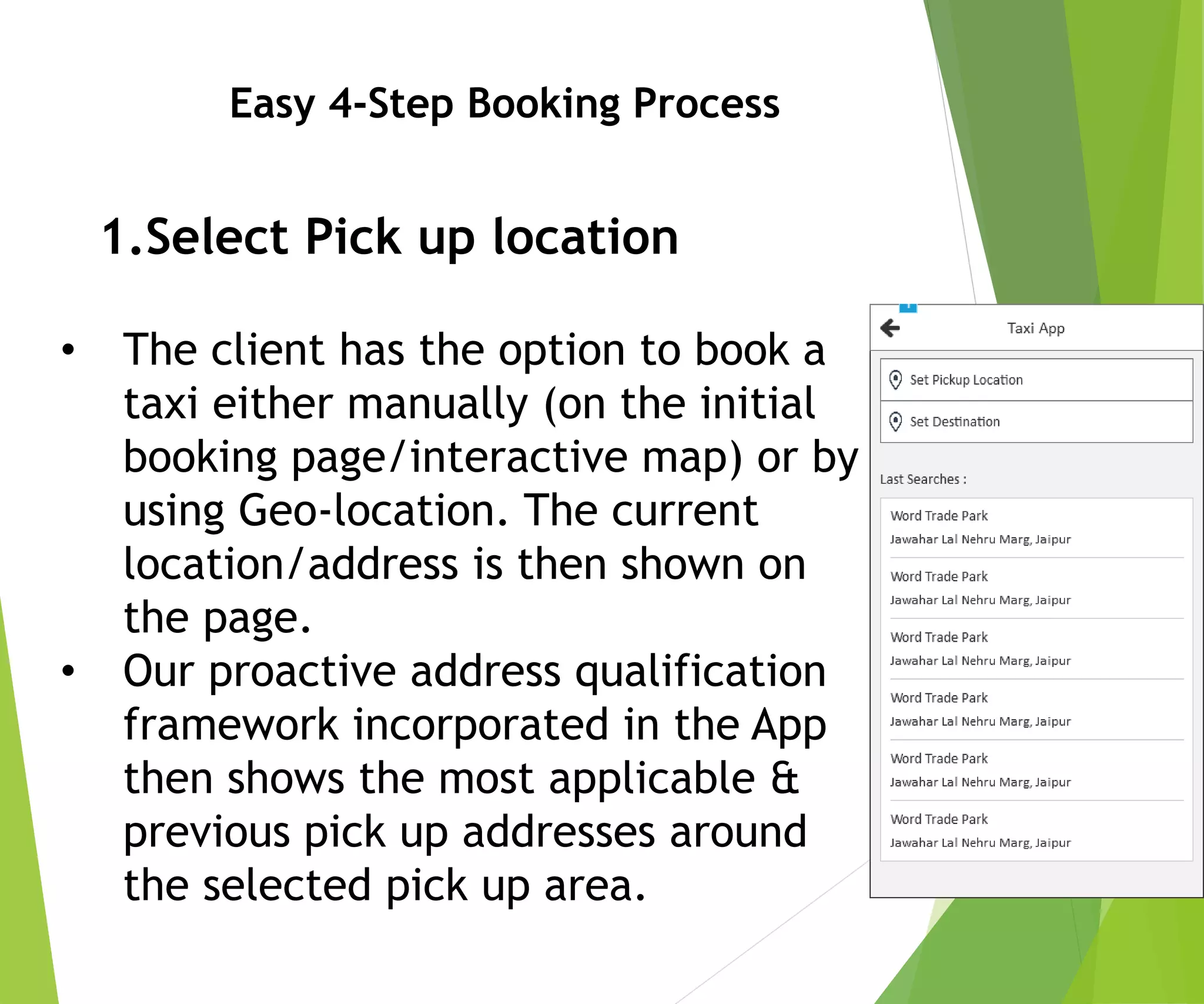 Easy 4-Step Booking Process
1.Select Pick up location
• The client has the option to book a
taxi either manually (on the initial
booking page/interactive map) or by
using Geo-location. The current
location/address is then shown on
the page.
• Our proactive address qualification
framework incorporated in the App
then shows the most applicable &
previous pick up addresses around
the selected pick up area.
 
