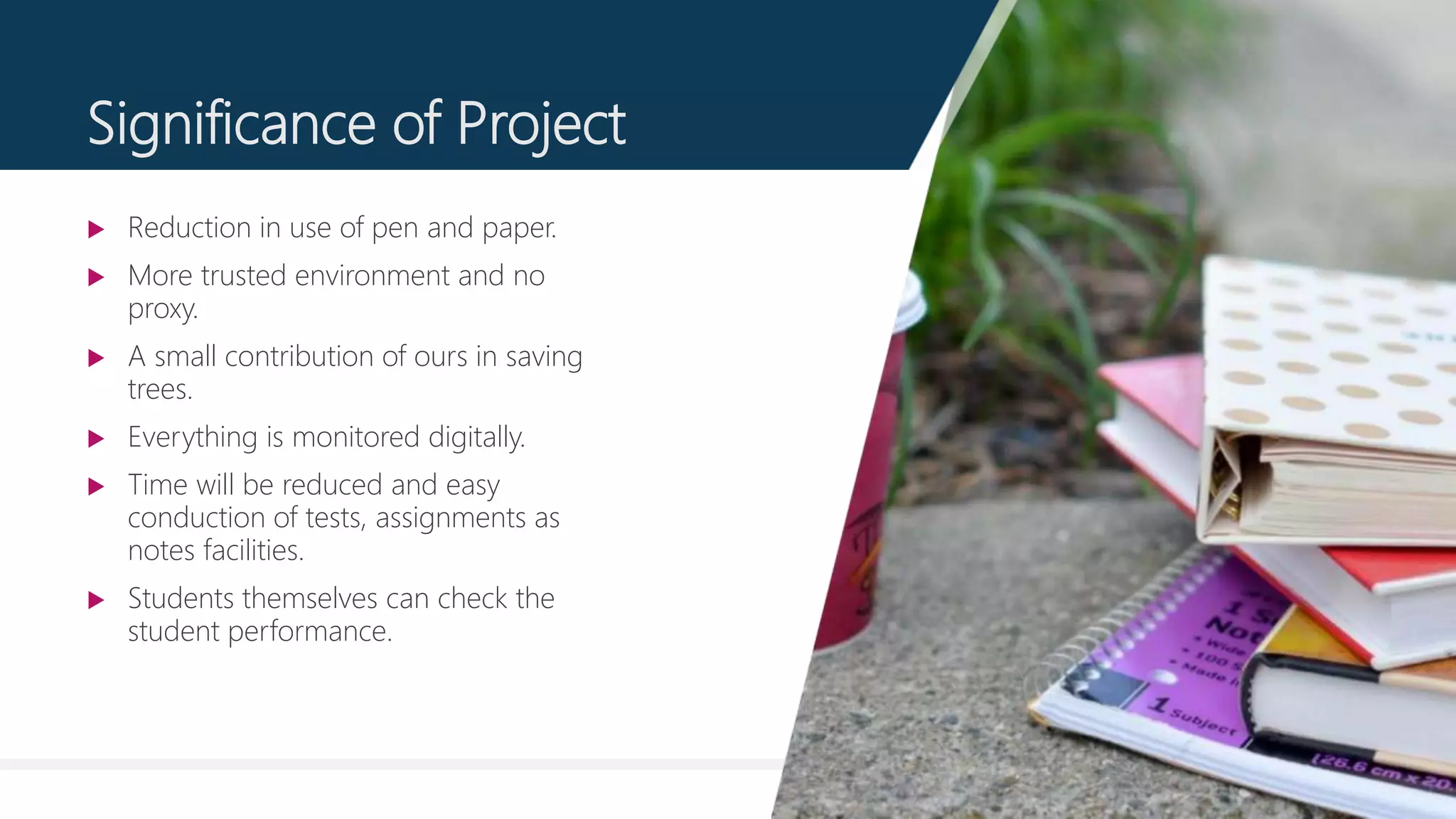 11
Significance of Project
 Reduction in use of pen and paper.
 More trusted environment and no
proxy.
 A small contribution of ours in saving
trees.
 Everything is monitored digitally.
 Time will be reduced and easy
conduction of tests, assignments as
notes facilities.
 Students themselves can check the
student performance.
 