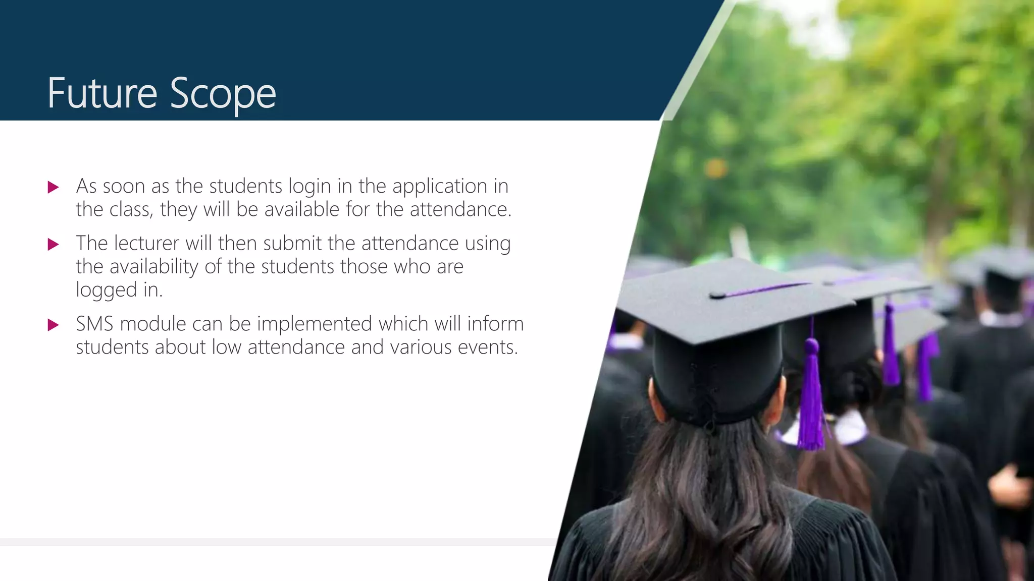 13
Future Scope
 As soon as the students login in the application in
the class, they will be available for the attendance.
 The lecturer will then submit the attendance using
the availability of the students those who are
logged in.
 SMS module can be implemented which will inform
students about low attendance and various events.
 