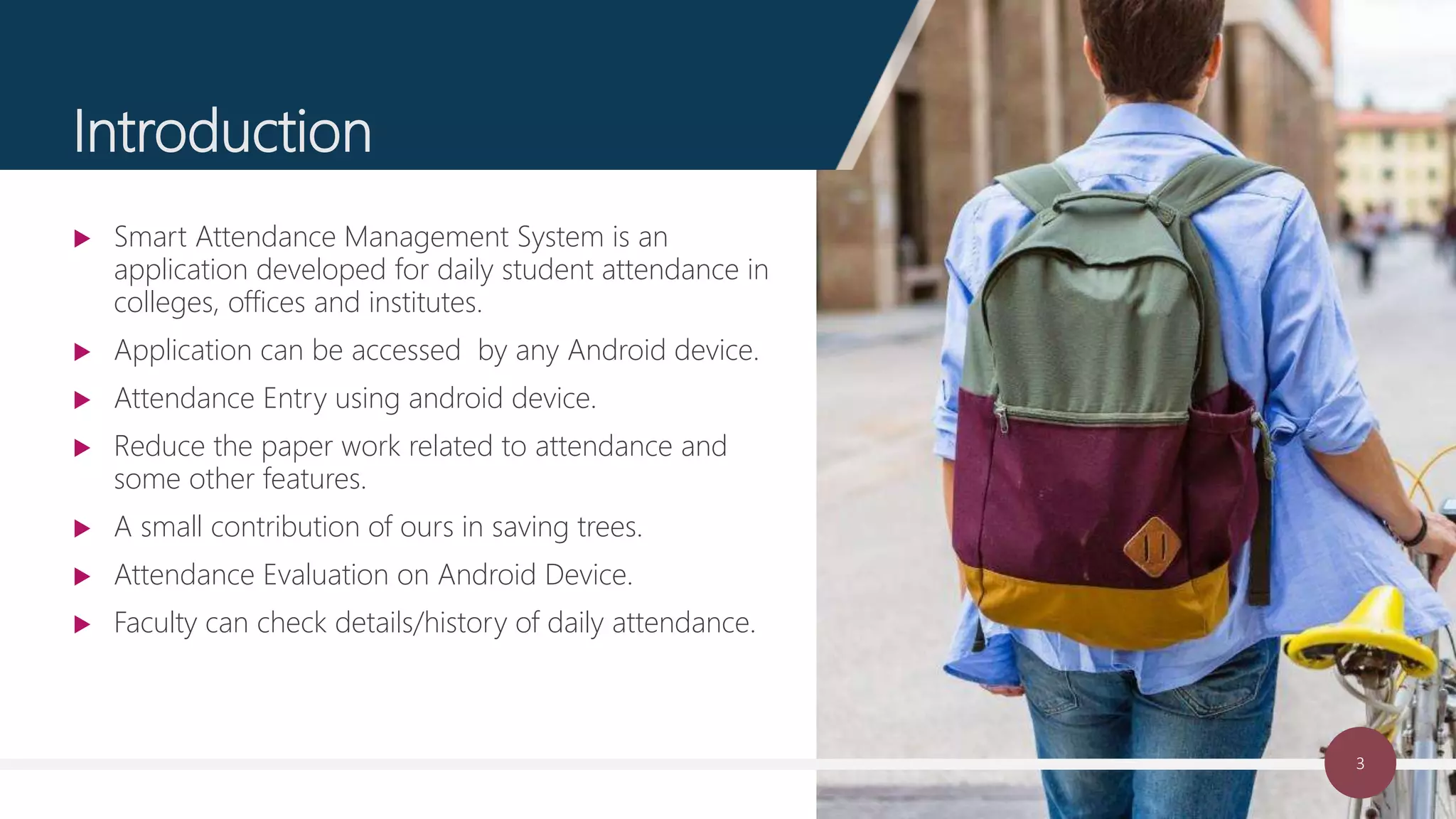 3
Introduction
 Smart Attendance Management System is an
application developed for daily student attendance in
colleges, offices and institutes.
 Application can be accessed by any Android device.
 Attendance Entry using android device.
 Reduce the paper work related to attendance and
some other features.
 A small contribution of ours in saving trees.
 Attendance Evaluation on Android Device.
 Faculty can check details/history of daily attendance.
 