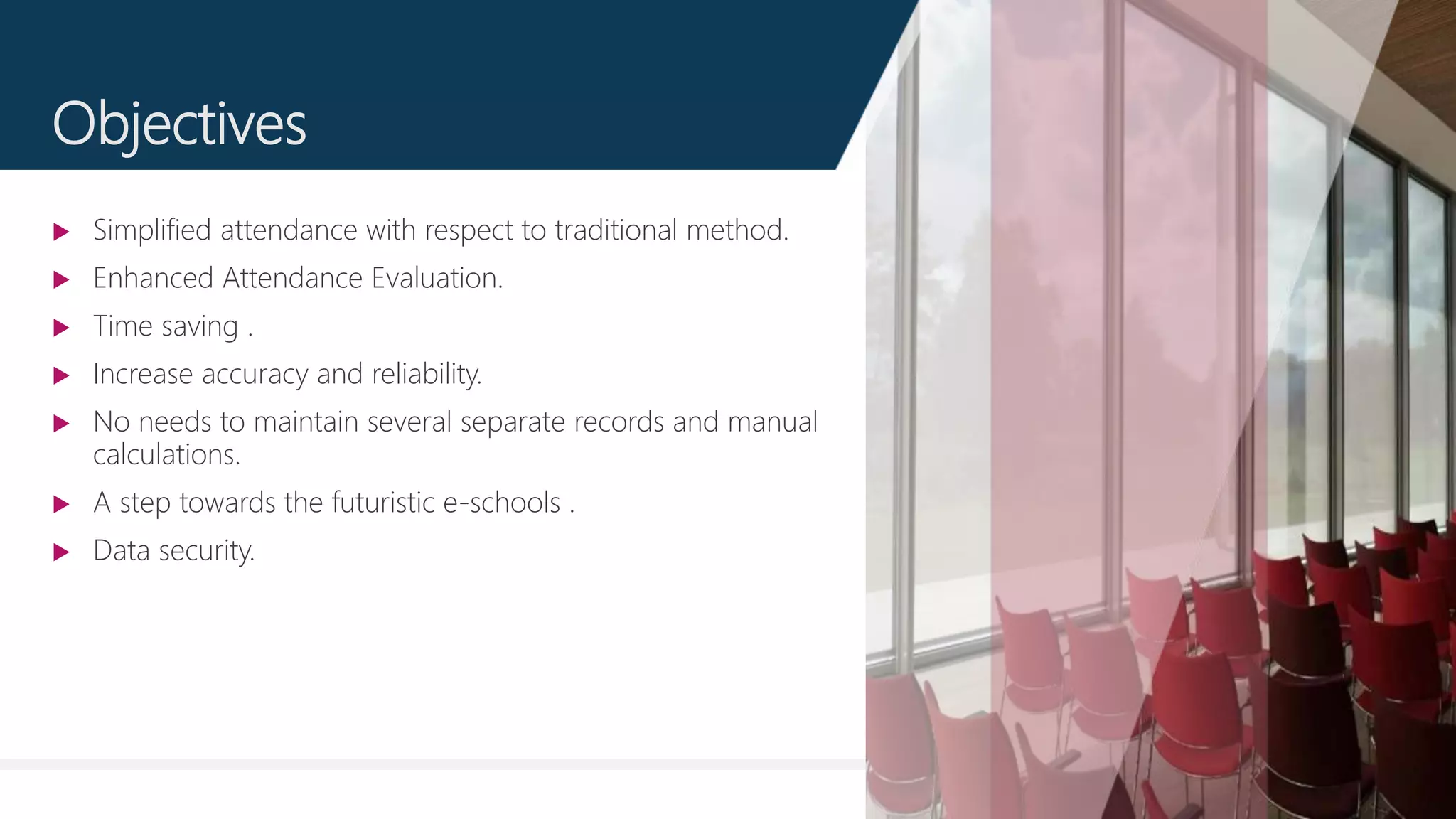4
Objectives
 Simplified attendance with respect to traditional method.
 Enhanced Attendance Evaluation.
 Time saving .
 Increase accuracy and reliability.
 No needs to maintain several separate records and manual
calculations.
 A step towards the futuristic e-schools .
 Data security.
 