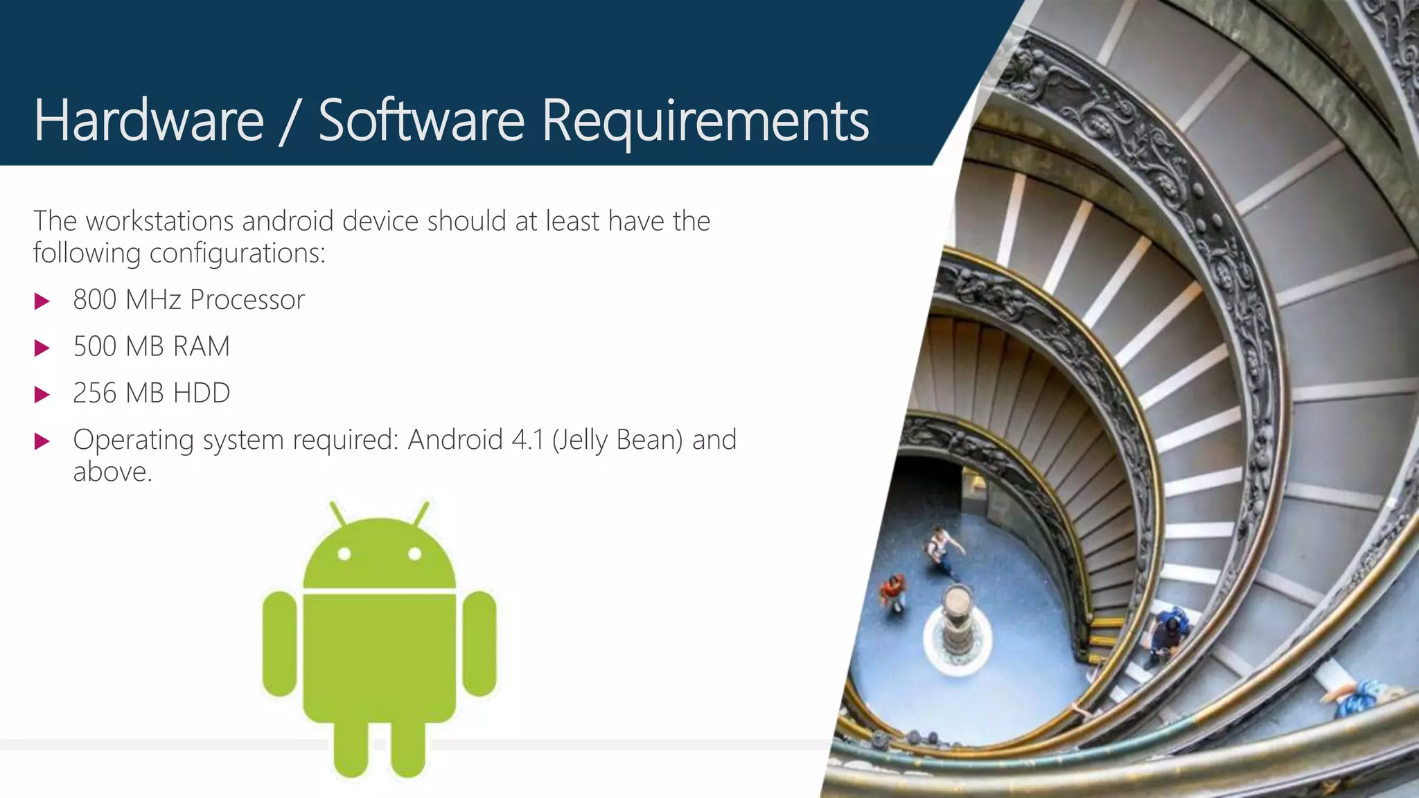 6
Hardware / Software Requirements
The workstations android device should at least have the
following configurations:
 800 MHz Processor
 500 MB RAM
 256 MB HDD
 Operating system required: Android 4.1 (Jelly Bean) and
above.
 