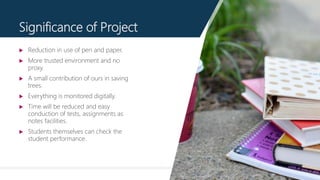 11
Significance of Project
 Reduction in use of pen and paper.
 More trusted environment and no
proxy.
 A small contribution of ours in saving
trees.
 Everything is monitored digitally.
 Time will be reduced and easy
conduction of tests, assignments as
notes facilities.
 Students themselves can check the
student performance.
 