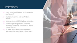 12
Limitations
 Every faculty should need to have Internet
connections.
 Application can run only on Android
devices.
 Minimum Android 4.1 Jelly Bean is needed.
 Android operating system uses more
amount of battery as compared to normal
mobile phones.
 As there are so many user sometimes it
becomes difficult to connect all the users.
 