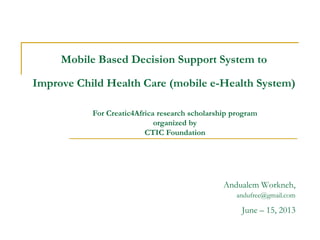 Mobile Based Decision Support System to
Improve Child Health Care (mobile e-Health System)
Andualem Workneh,
andufree@gmail.com
June – 15, 2013
For Creatic4Africa research scholarship program
organized by
CTIC Foundation
 