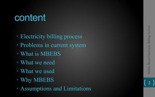 content
• Electricity billing process
• Problems in current system
• What is MBEBS
• What we need
• What we used
• Why MBEBS
• Assumptions and Limitations
2
MobileBasedElectricityBillingSystem
 