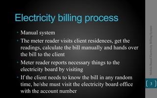 Electricity billing process
• Manual system
• The meter reader visits client residences, get the
readings, calculate the bill manually and hands over
the bill to the client
• Meter reader reports necessary things to the
electricity board by visiting
• If the client needs to know the bill in any random
time, he/she must visit the electricity board office
with the account number
3
MobileBasedElectricityBillingSystem
 