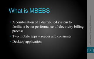 What is MBEBS
• A combination of a distributed system to
facilitate better performance of electricity billing
process
• Two mobile apps – reader and consumer
• Desktop application
5
MobileBasedElectricityBillingSystem
 