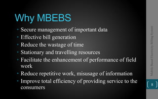 Why MBEBS
• Secure management of important data
• Effective bill generation
• Reduce the wastage of time
• Stationary and travelling resources
• Facilitate the enhancement of performance of field
work
• Reduce repetitive work, misusage of information
• Improve total efficiency of providing service to the
consumers
8
MobileBasedElectricityBillingSystem
 