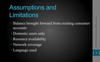 Assumptions and
Limitations
• Balance brought forward from existing consumer
accounts
• Domestic users only
• Resource availability
• Network coverage
• Language used
9
MobileBasedElectricityBillingSystem
 