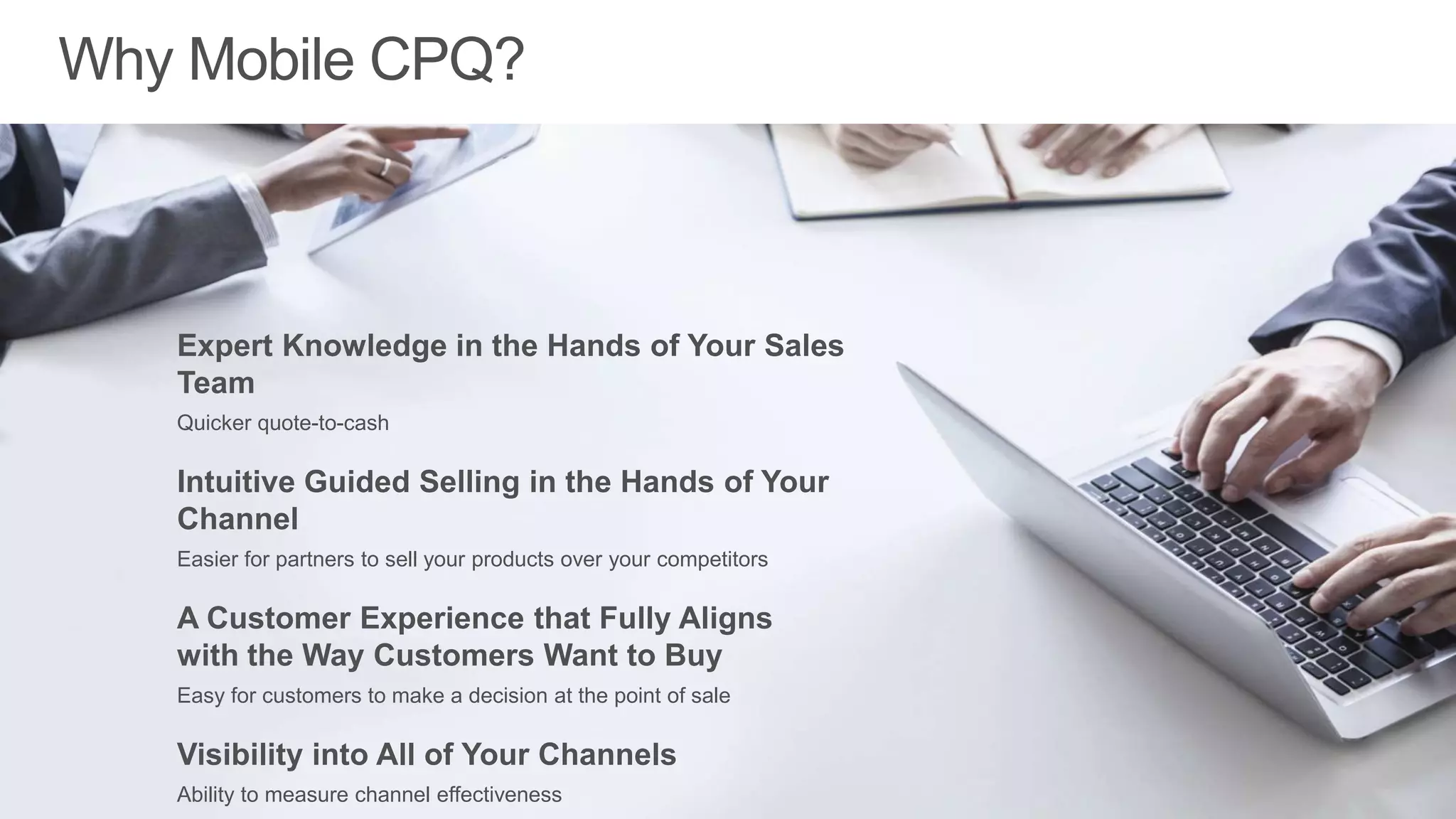 Expert Knowledge in the
Hands of Your Sales Reps
Quicker quote-to-cash
Intuitive Guided Selling in the
Hands of Your Channel
Easier for partners to sell your products over your competitors
A Customer Experience that Fully Aligns
with the Way Customers Want to Buy
Easy for customers to make a decision at the point of sale
Visibility into All of Your Channels
Ability to measure channel effectiveness
Reduces your risk and offers more top-line revenue
 