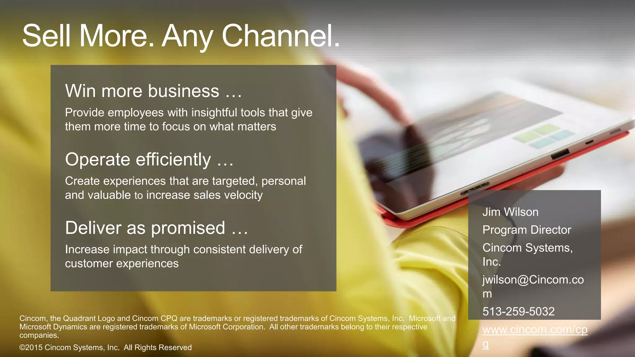 Win more business …
Provide employees with insightful tools that give
them more time to focus on what matters
Operate efficiently …
Create experiences that are targeted, personal and
valuable to increase sales velocity
Deliver as promised …
Increase impact through consistent delivery of
customer experiences
Sell More. Any Channel.
Jim Wilson
Program Director
Cincom Systems
jwilson@Cincom.com
513-259-5032
www.cincom.com/cpq
Cincom, the Quadrant Logo and Cincom CPQ are trademarks or registered trademarks of Cincom Systems, Inc.
Microsoft and Microsoft Dynamics are registered trademarks of Microsoft Corporation. All other trademarks belong to
their respective companies.
©2015 Cincom Systems, Inc. All Rights Reserved
 