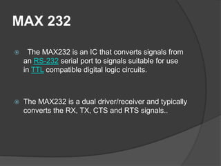 MAX 232
 The MAX232 is an IC that converts signals from
an RS-232 serial port to signals suitable for use
in TTL compatible digital logic circuits.
 The MAX232 is a dual driver/receiver and typically
converts the RX, TX, CTS and RTS signals..
 