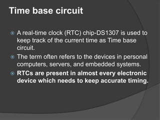 Time base circuit
 A real-time clock (RTC) chip-DS1307 is used to
keep track of the current time as Time base
circuit.
 The term often refers to the devices in personal
computers, servers, and embedded systems.
 RTCs are present in almost every electronic
device which needs to keep accurate timing.
 
