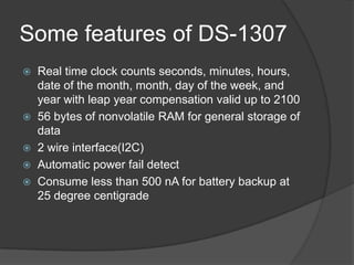 Some features of DS-1307
 Real time clock counts seconds, minutes, hours,
date of the month, month, day of the week, and
year with leap year compensation valid up to 2100
 56 bytes of nonvolatile RAM for general storage of
data
 2 wire interface(I2C)
 Automatic power fail detect
 Consume less than 500 nA for battery backup at
25 degree centigrade
 