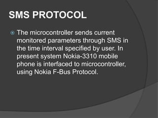 SMS PROTOCOL
 The microcontroller sends current
monitored parameters through SMS in
the time interval specified by user. In
present system Nokia-3310 mobile
phone is interfaced to microcontroller,
using Nokia F-Bus Protocol.
 