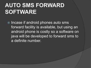 AUTO SMS FORWARD
SOFTWARE
 Incase if android phones auto sms
forward facility is available, but using an
android phone is costly so a software on
java will be developed to forward sms to
a definite number.
 