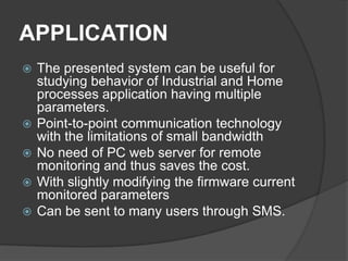 APPLICATION
 The presented system can be useful for
studying behavior of Industrial and Home
processes application having multiple
parameters.
 Point-to-point communication technology
with the limitations of small bandwidth
 No need of PC web server for remote
monitoring and thus saves the cost.
 With slightly modifying the firmware current
monitored parameters
 Can be sent to many users through SMS.
 