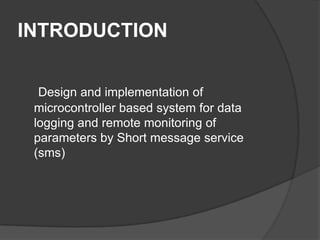 INTRODUCTION
Design and implementation of
microcontroller based system for data
logging and remote monitoring of
parameters by Short message service
(sms)
 
