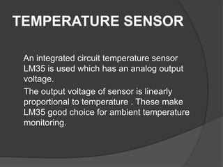TEMPERATURE SENSOR
An integrated circuit temperature sensor
LM35 is used which has an analog output
voltage.
The output voltage of sensor is linearly
proportional to temperature . These make
LM35 good choice for ambient temperature
monitoring.
 