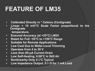 FEATURE OF LM35
• Calibrated Directly in ° Celsius (Centigrade)
• Linear + 10 mV/°C Scale Factor proportional to the
Centigrade
temperature.
• Ensured Accuracy (at +25°C) LM35
• Rated for Full −55°C to +150°C Range
• Suitable for Remote Applications
• Low Cost Due to Wafer-Level Trimming
• Operates from 4 to 30 V
• Less than 60-μA Current Drain
• Low Self-Heating, 0.08°C in Still Air
• Nonlinearity Only ±¼°C Typical
• Low Impedance Output, 0.1 Ω for 1 mA Load
 