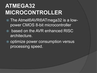 ATMEGA32
MICROCONTROLLER
 The Atmel®AVR®ATmega32 is a low-
power CMOS 8-bit microcontroller
 based on the AVR enhanced RISC
architecture.
 optimize power consumption versus
processing speed.
 