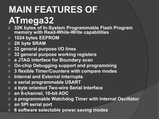 MAIN FEATURES OF
ATmega32
 32K bytes of In-System Programmable Flash Program
memory with Read-While-Write capabilities
 1024 bytes EEPROM
 2K byte SRAM
 32 general purpose I/O lines
 32 general purpose working registers
 a JTAG interface for Boundary scan
 On-chip Debugging support and programming
 3 flexible Timer/Counters with compare modes
 Internal and External Interrupts
 a serial programmable USART
 a byte oriented Two-wire Serial Interface
 an 8-channel, 10-bit ADC
 a programmable Watchdog Timer with Internal Oscillator
 an SPI serial port
 6 software selectable power saving modes
 