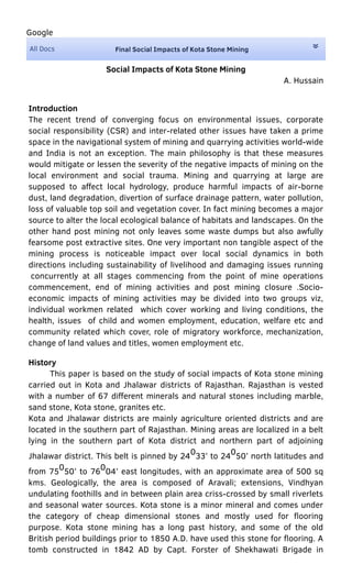 All Docs
Google
Final Social Impacts of Kota Stone Mining
Social Impacts of Kota Stone Mining
A. Hussain
Introduction
The recent trend of converging focus on environmental issues, corporate
social responsibility (CSR) and inter-related other issues have taken a prime
space in the navigational system of mining and quarrying activities world-wide
and India is not an exception. The main philosophy is that these measures
would mitigate or lessen the severity of the negative impacts of mining on the
local environment and social trauma. Mining and quarrying at large are
supposed to aﬀect local hydrology, produce harmful impacts of air-borne
dust, land degradation, divertion of surface drainage pattern, water pollution,
loss of valuable top soil and vegetation cover. In fact mining becomes a major
source to alter the local ecological balance of habitats and landscapes. On the
other hand post mining not only leaves some waste dumps but also awfully
fearsome post extractive sites. One very important non tangible aspect of the
mining process is noticeable impact over local social dynamics in both
directions including sustainability of livelihood and damaging issues running
concurrently at all stages commencing from the point of mine operations
commencement, end of mining activities and post mining closure .Socio-
economic impacts of mining activities may be divided into two groups viz,
individual workmen related which cover working and living conditions, the
health, issues of child and women employment, education, welfare etc and
community related which cover, role of migratory workforce, mechanization,
change of land values and titles, women employment etc.
History
This paper is based on the study of social impacts of Kota stone mining
carried out in Kota and Jhalawar districts of Rajasthan. Rajasthan is vested
with a number of 67 diﬀerent minerals and natural stones including marble,
sand stone, Kota stone, granites etc.
Kota and Jhalawar districts are mainly agriculture oriented districts and are
located in the southern part of Rajasthan. Mining areas are localized in a belt
lying in the southern part of Kota district and northern part of adjoining
Jhalawar district. This belt is pinned by 24033’ to 24050’ north latitudes and
from 75
0
50’ to 76
0
04’ east longitudes, with an approximate area of 500 sq
kms. Geologically, the area is composed of Aravali; extensions, Vindhyan
undulating foothills and in between plain area criss-crossed by small riverlets
and seasonal water sources. Kota stone is a minor mineral and comes under
the category of cheap dimensional stones and mostly used for ﬂooring
purpose. Kota stone mining has a long past history, and some of the old
British period buildings prior to 1850 A.D. have used this stone for ﬂooring. A
tomb constructed in 1842 AD by Capt. Forster of Shekhawati Brigade in
 
