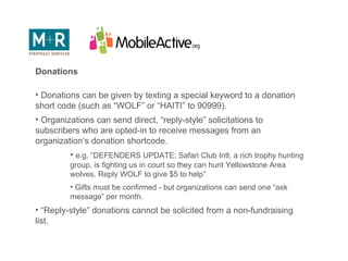 Fundraising Messaging Donations Donations can be given by texting a special keyword to a donation short code (such as “WOLF” or “HAITI” to 90999). Organizations can send direct, “reply-style” solicitations to subscribers who are opted-in to receive messages from an organization’s donation shortcode. e.g. “DEFENDERS UPDATE: Safari Club Intl, a rich trophy hunting group, is fighting us in court so they can hunt Yellowstone Area wolves. Reply WOLF to give $5 to help” Gifts must be confirmed - but organizations can send one “ask message” per month. “ Reply-style” donations cannot be solicited from a non-fundraising list. 