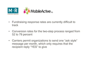 Fundraising Messaging Fundraising response rates are currently difficult to track Conversion rates for the two-step process ranged from 52 to 79 percent Carriers permit organizations to send one “ask style” message per month, which only requires that the recipient reply “YES” to give 