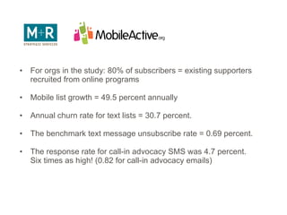 For orgs in the study: 80% of subscribers = existing supporters recruited from online programs Mobile list growth = 49.5 percent annually Annual churn rate for text lists = 30.7 percent.  The benchmark text message unsubscribe rate = 0.69 percent.  The response rate for call-in advocacy SMS was 4.7 percent.  Six times as high! (0.82 for call-in advocacy emails) 