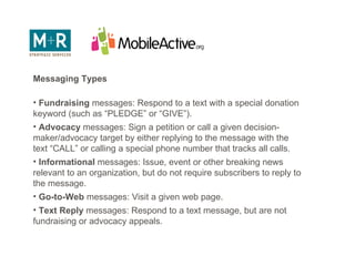 Outbound Messaging Messaging Types Fundraising  messages: Respond to a text with a special donation keyword (such as “PLEDGE” or “GIVE”).  Advocacy  messages: Sign a petition or call a given decision-maker/advocacy target by either replying to the message with the text “CALL” or calling a special phone number that tracks all calls.  Informational  messages: Issue, event or other breaking news relevant to an organization, but do not require subscribers to reply to the message.  Go-to-Web  messages: Visit a given web page.  Text Reply  messages: Respond to a text message, but are not fundraising or advocacy appeals.  