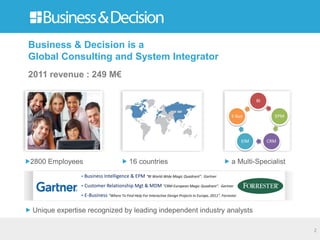 Business & Decision is a
Global Consulting and System Integrator
2011 revenue : 249 M€

                                                                                                                   BI


                                                                                                       E-bus              EPM




                                                                                                             EIM        CRM



2800 Employees                            16 countries                                                 a Multi-Specialist
              • Business Intelligence & EPM “BI World-Wide Magic Quadrant”. Gartner

              • Customer Relationship Mgt & MDM “CRM European Magic Quadrant”. Gartner
              • E-Business “Where To Find Help For Interactive Design Projects In Europe, 2011”. Forrester


Unique expertise recognized by leading independent industry analysts

                                                                                                                                2
 